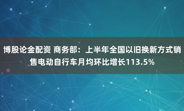 博股论金配资 商务部：上半年全国以旧换新方式销售电动自行车月均环比增长113.5%
