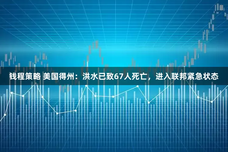 钱程策略 美国得州：洪水已致67人死亡，进入联邦紧急状态