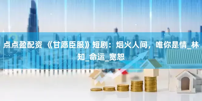 点点盈配资 《甘愿臣服》短剧：烟火人间，唯你是情_林知_命运_宽恕