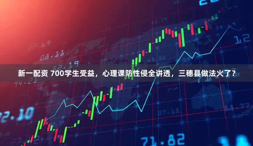 新一配资 700学生受益，心理课防性侵全讲透，三穗县做法火了？