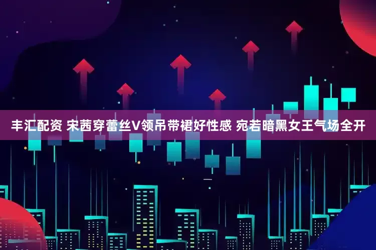 丰汇配资 宋茜穿蕾丝V领吊带裙好性感 宛若暗黑女王气场全开