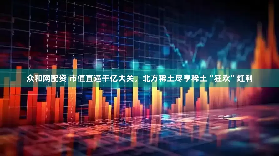众和网配资 市值直逼千亿大关，北方稀土尽享稀土“狂欢”红利