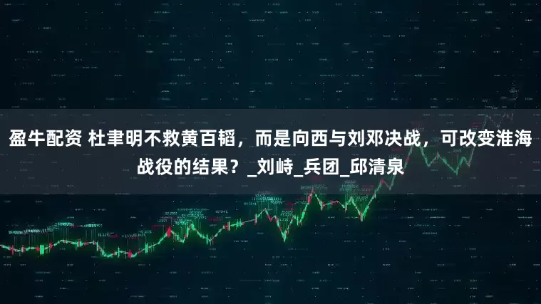盈牛配资 杜聿明不救黄百韬，而是向西与刘邓决战，可改变淮海战役的结果？_刘峙_兵团_邱清泉