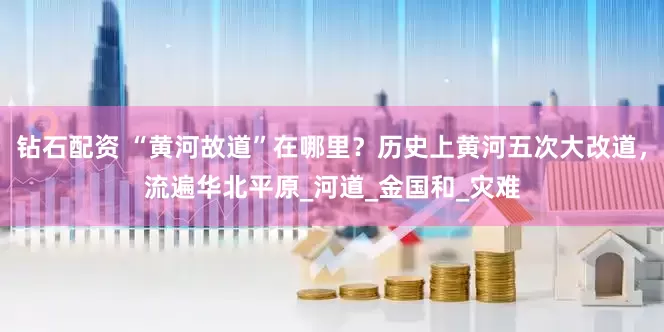 钻石配资 “黄河故道”在哪里？历史上黄河五次大改道，流遍华北平原_河道_金国和_灾难