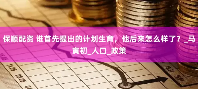 保顺配资 谁首先提出的计划生育，他后来怎么样了？_马寅初_人口_政策