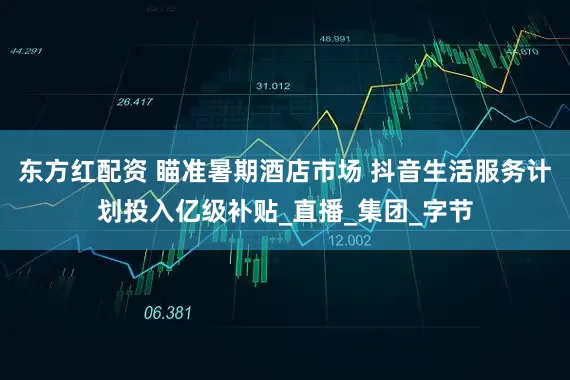 东方红配资 瞄准暑期酒店市场 抖音生活服务计划投入亿级补贴_直播_集团_字节