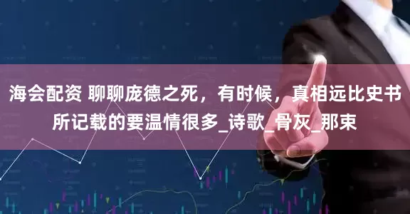 海会配资 聊聊庞德之死，有时候，真相远比史书所记载的要温情很多_诗歌_骨灰_那束