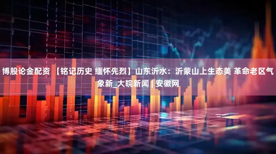 博股论金配资 【铭记历史 缅怀先烈】山东沂水：沂蒙山上生态美 革命老区气象新_大皖新闻 | 安徽网