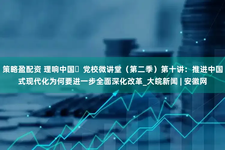 策略盈配资 理响中国・党校微讲堂（第二季）第十讲：推进中国式现代化为何要进一步全面深化改革_大皖新闻 | 安徽网
