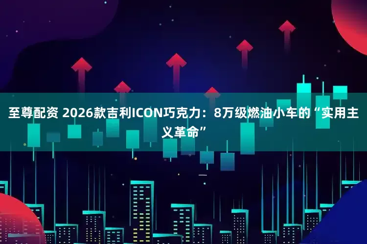 至尊配资 2026款吉利ICON巧克力：8万级燃油小车的“实用主义革命”
