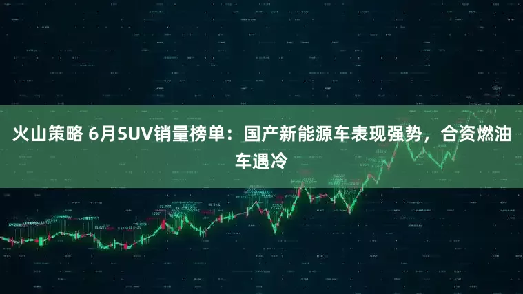 火山策略 6月SUV销量榜单：国产新能源车表现强势，合资燃油车遇冷