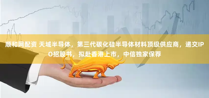 顺和网配资 天域半导体，第三代碳化硅半导体材料顶级供应商，递交IPO招股书，拟赴香港上市，中信独家保荐