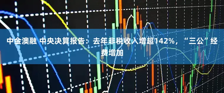 中金澳融 中央决算报告：去年非税收入增超142%，“三公”经费增加