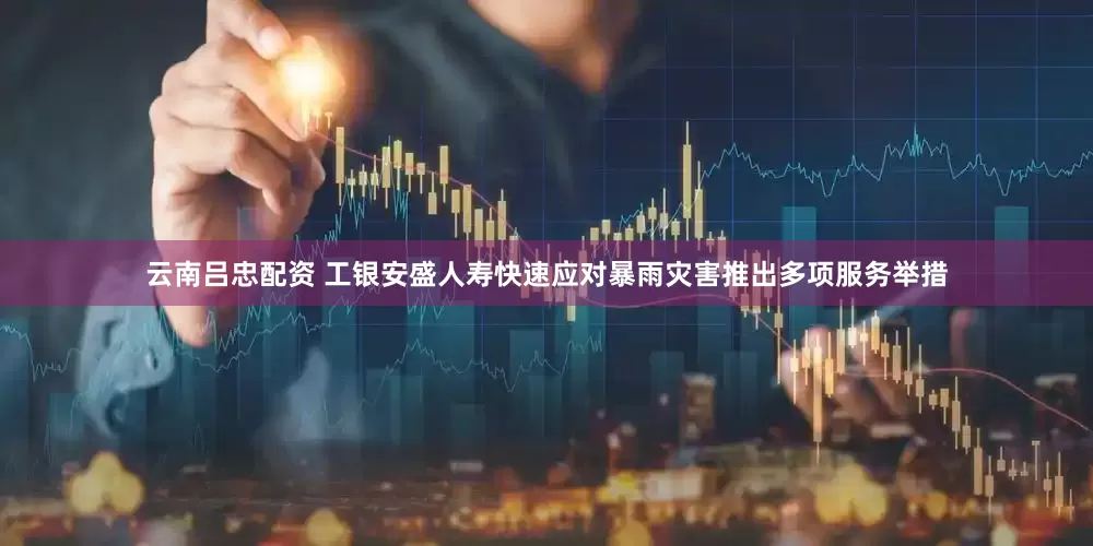 云南吕忠配资 工银安盛人寿快速应对暴雨灾害推出多项服务举措
