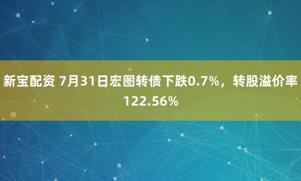 新宝配资 7月31日宏图转债下跌0.7%，转股溢价率122.56%