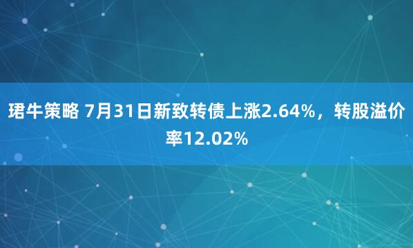 珺牛策略 7月31日新致转债上涨2.64%，转股溢价率12.02%