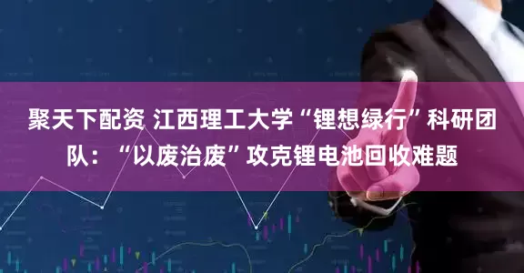 聚天下配资 江西理工大学“锂想绿行”科研团队：“以废治废”攻克锂电池回收难题