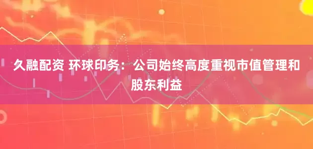 久融配资 环球印务:公司始终高度重视市值管理和股东利益
