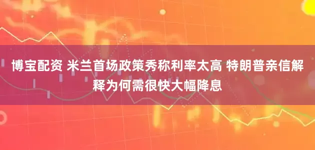博宝配资 米兰首场政策秀称利率太高 特朗普亲信解释为何需很快大幅降息