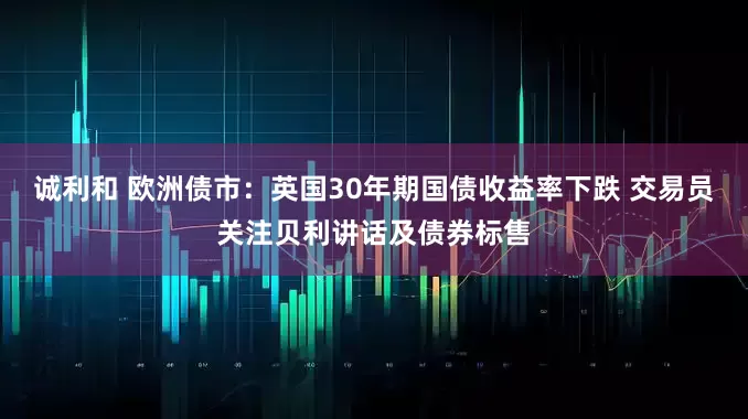 诚利和 欧洲债市：英国30年期国债收益率下跌 交易员关注贝利讲话及债券标售