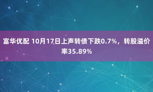富华优配 10月17日上声转债下跌0.7%,转股溢价率35.89%