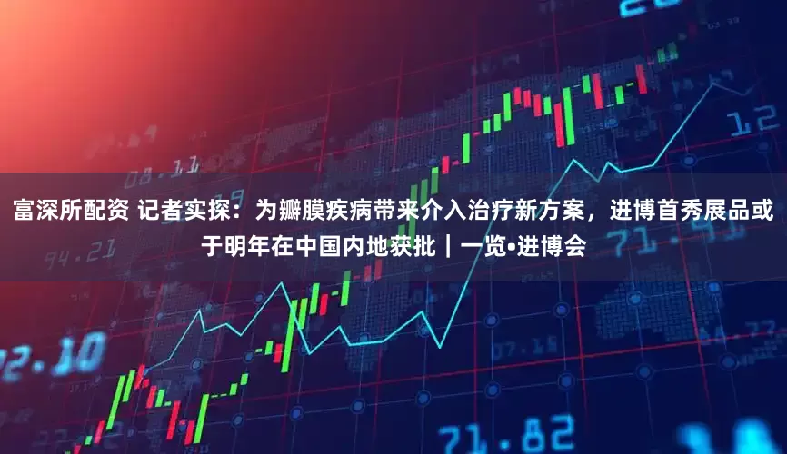 富深所配资 记者实探：为瓣膜疾病带来介入治疗新方案，进博首秀展品或于明年在中国内地获批｜一览•进博会