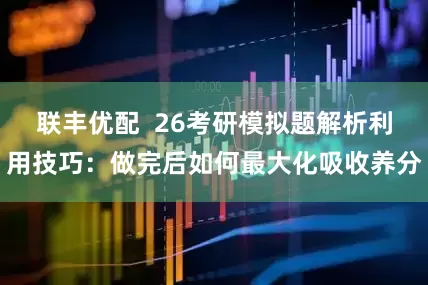 联丰优配 26考研模拟题解析利用技巧:做完后如何最大化吸收养分