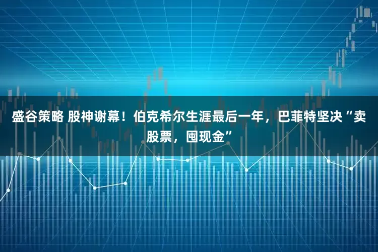 盛谷策略 股神谢幕!伯克希尔生涯最后一年,巴菲特坚决“卖股票,囤现金”