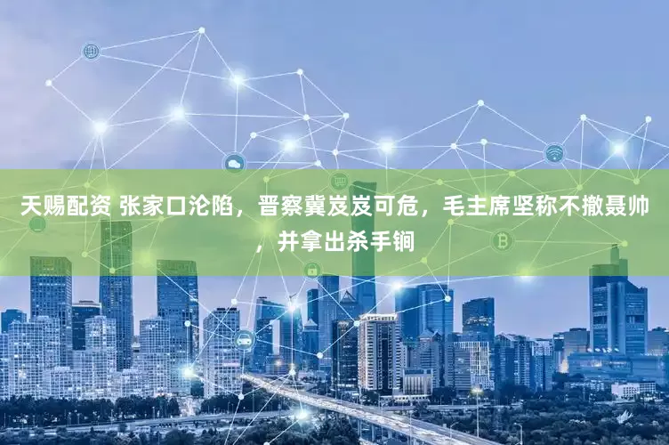 天赐配资 张家口沦陷,晋察冀岌岌可危,毛主席坚称不撤聂帅,并拿出杀手锏