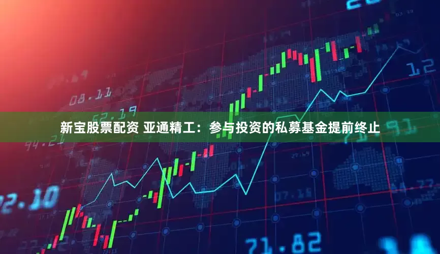 新宝股票配资 亚通精工：参与投资的私募基金提前终止